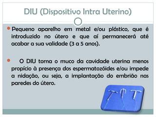 DIU (Dispositivo Intra Uterino)
Pequeno aparelho em metal e/ou plástico, que é
introduzido no útero e que aí permanecerá até
acabar a sua validade (3 a 5 anos).
 O DIU torna o muco da cavidade uterina menos
propício à presença dos espermatozóides e/ou impede
a nidação, ou seja, a implantação do embrião nas
paredes do útero.
 