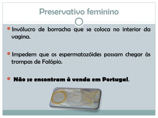 Preservativo feminino
Invólucro de borracha que se coloca no interior da
vagina.
Impedem que os espermatozóides possam chegar às
trompas de Falópio.
 Não se encontram à venda em Portugal.
 