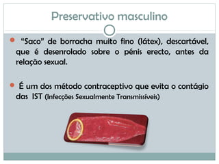 Preservativo masculino
 “Saco” de borracha muito fino (látex), descartável,
que é desenrolado sobre o pénis erecto, antes da
relação sexual.
 É um dos método contraceptivo que evita o contágio
das IST (Infecções Sexualmente Transmissíveis)
 