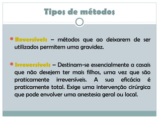 Tipos de métodos
Reversíveis – métodos que ao deixarem de ser
utilizados permitem uma gravidez.
Irreversíveis – Destinam-se essencialmente a casais
que não desejem ter mais filhos, uma vez que são
praticamente irreversíveis. A sua eficácia é
praticamente total. Exige uma intervenção cirúrgica
que pode envolver uma anestesia geral ou local.
 