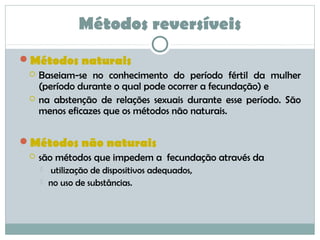 Métodos naturais
 Baseiam-se no conhecimento do período fértil da mulher
(período durante o qual pode ocorrer a fecundação) e
 na abstenção de relações sexuais durante esse período. São
menos eficazes que os métodos não naturais.
Métodos não naturais
 são métodos que impedem a fecundação através da
 utilização de dispositivos adequados,
 no uso de substâncias.
Métodos reversíveis
 