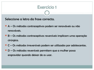 Exercício 1
Seleccione a letra da frase correcta.
A – Os métodos contraceptivos podem ser renováveis ou não
renováveis.
B – Os métodos contraceptivos reversíveis implicam uma operação
cirúrgica.
C – Os métodos irreversíveis podem ser utilizados por adolescentes.
D – Os métodos reversíveis permitem que a mulher possa
engravidar quando deixar de os usar.
 