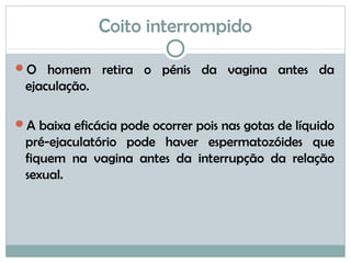 Coito interrompido
O homem retira o pénis da vagina antes da
ejaculação.
A baixa eficácia pode ocorrer pois nas gotas de líquido
pré-ejaculatório pode haver espermatozóides que
fiquem na vagina antes da interrupção da relação
sexual.
 