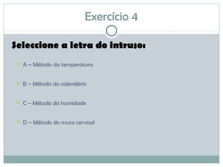 Exercício 4
Seleccione a letra do intruso:
 A – Método da temperatura
 B – Método do calendário
 C – Método da humidade
 D – Método do muco cervical
 