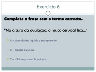 Exercício 6
Complete a frase com o termo correcto.
“Na altura da ovulação, o muco cervical fica...”
 A – abundante, líquido e transparente.
 B – espesso e escuro.
 C – sólido e pouco abundante.
 