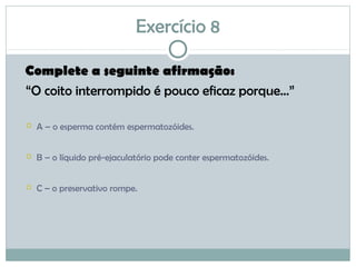 Exercício 8
Complete a seguinte afirmação:
“O coito interrompido é pouco eficaz porque...”
 A – o esperma contém espermatozóides.
 B – o líquido pré-ejaculatório pode conter espermatozóides.
 C – o preservativo rompe.
 