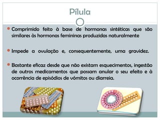 Pílula
Comprimido feito à base de hormonas sintéticas que são
similares às hormonas femininas produzidas naturalmente
Impede a ovulação e, consequentemente, uma gravidez.
Bastante eficaz desde que não existam esquecimentos, ingestão
de outros medicamentos que possam anular o seu efeito e à
ocorrência de episódios de vómitos ou diarreia.
 