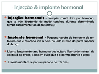 Injecção & implante hormonal
Injecções hormonais – injecções constituídas por hormonas
que se vão libertando de modo contínuo durante determinado
tempo (geralmente são de três meses).
Implante hormonal - Pequena vareta do tamanho de um
fósforo que é colocada sob a pele, no lado interno da parte superior
do braço.
Liberta lentamente uma hormona que evita a libertação mensal de
oócitos II do ovário. Também evita que o esperma alcance o útero.
 Eficácia mantém-se por um período de três anos
 