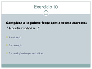 Exercício 10
Complete a seguinte frase com o termo correcto:
“A pílula impede a ...”
 A – nidação.
 B – ovulação.
 C – produção de espermatozóides.
 