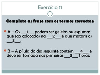 Exercício 11
Complete as frase com os termos correctos:
A – Os ___1___ podem ser geleias ou espumas
que são colocados na ___2___ e que matam os
___3___.
B – A pílula do dia seguinte contém ___4___ e
deve ser tomada nas primeiras ___5___ horas.
 