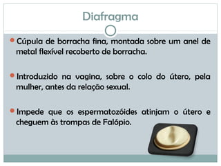 Diafragma
Cúpula de borracha fina, montada sobre um anel de
metal flexível recoberto de borracha.
Introduzido na vagina, sobre o colo do útero, pela
mulher, antes da relação sexual.
Impede que os espermatozóides atinjam o útero e
cheguem às trompas de Falópio.
 