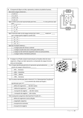 P á g i n a | 3
6. O esquema da figura ao lado, representa o sistema circulatório humano.
6.1. Existe sangue arterial em….
A, B, H, J
C, J, A, G
B, G, C, D,
C, D, I, G
6.2. A artéria aorta está representada pela letra__________ e a veia pulmonar pela
letra _________.
….J…..H
…..H…..G
…..I…..G
…..H…..J
6.3. A aurícula onde circula sangue venoso tem a letra _______ sendo em _____
que o sangue ganha oxigénio e perde CO2.
….A…….E…..
…..C……F……
…..B……E……
……D……F……
6.4. Na circulação sistémica…..
….o sangue passa de venoso a arterial
….o sangue sai pela veia cava e entra pela artéria aorta.
…o sangue sai do ventrículo esquerdo e entra na aurícula direita.
….o sangue realiza a hematose pulmonar.
7. O sangue é um fluido corporal essencial para as funções vitais do nosso
organismo. A figura ao lado representa a composição do sangue humano
visto ao microscópio.
7.1. A fração identificada pela letra A representa aproximadamente _____ do
volume do sangue e denomina-se ________
….45%.....hemácias
…..60%.....leucócitos
…..55%......plasma
…..50%.....hemácias
7.2. As células identificadas pelos números 6, 5 e 2 desempenham funções de
___________________ e, ao contrário das células da fração C
identificadas pelo nº 1 _______________ .
….defesa do organismo …….não têm núcleo
…..defesa do organismo ….. têm núcleo.
…..transporte de oxigénio ……não têm núcleo.
……transporte de oxigénio …..têm núcleo.
7.3. As plaquetas sanguíneas desempenham funções de ….
….defesa do organismo contra infeções
….coagulação sanguínea
….transporte de nutrientes
….transporte de oxigénio
 