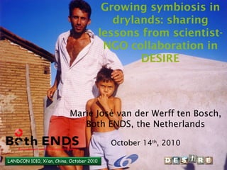 LANDCON 1010, Xi’an, China, October 2010
Growing symbiosis in
drylands: sharing
lessons from scientist-
NGO collaboration in
DESIRE
Marie José van der Werff ten Bosch,
Both ENDS, the Netherlands
October 14th
, 2010
LANDCON 1010, Xi’an, China, October 2010
 