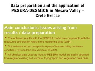 Data preparation and the application of
PESERA-DESMICE in Mesara Valley –
Crete Greece
Main conclusions: Issues arising from
results / data preparation
▶ The obtained results with the PESERA model are comparable with the
measured soil erosion rates in the monitoring sites (WB4).
▶ Soil sediment losses corresponds to part of Messara valley catchment
conditions. (we need the new version of PESERA).
▶ All physical data used as input to PESERA model are easily obtained
from regular existing soil, climate, topographic and vegetation data base.
Main conclusions: Issues arising from
results / data preparation
▶ The obtained results with the PESERA model are comparable with the
measured soil erosion rates in the monitoring sites (WB4).
▶ Soil sediment losses corresponds to part of Messara valley catchment
conditions. (we need the new version of PESERA).
▶ All physical data used as input to PESERA model are easily obtained
from regular existing soil, climate, topographic and vegetation data base.
 
