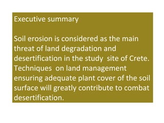 Executive summary
Soil erosion is considered as the main
threat of land degradation and
desertification in the study site of Crete.
Techniques on land management
ensuring adequate plant cover of the soil
surface will greatly contribute to combat
desertification.
 