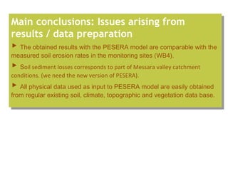 Main conclusions: Issues arising from
results / data preparation
▶ The obtained results with the PESERA model are comparable with the
measured soil erosion rates in the monitoring sites (WB4).
▶ Soil sediment losses corresponds to part of Messara valley catchment
conditions. (we need the new version of PESERA).
▶ All physical data used as input to PESERA model are easily obtained
from regular existing soil, climate, topographic and vegetation data base.
Main conclusions: Issues arising from
results / data preparation
▶ The obtained results with the PESERA model are comparable with the
measured soil erosion rates in the monitoring sites (WB4).
▶ Soil sediment losses corresponds to part of Messara valley catchment
conditions. (we need the new version of PESERA).
▶ All physical data used as input to PESERA model are easily obtained
from regular existing soil, climate, topographic and vegetation data base.
 