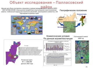 26
Объект исследования – Палласовский
район
Географическое положение
Климатические условия
По данным агрометеостанции
Данная цель была поставлена и решалась в рамках международного проекта GOCE-
2007-037046-DESIRE «Уменьшение воздействия опустынивания и восстановление
земель: глобальный подход для локальных решений», реализуемого совместно с 28
партнерами из разных стран.
Почвенная карта
М 1 : 2 000 000
данные 1967 года
Спутниковый снимок
2000 год
 