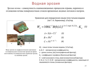 27
Водная эрозия
Виды эрозии по морфологическим признакам:
а) поверхностная плоскостная эрозия (во время
снеготаяния); б) поверхностная струйчатая эрозия;
в) линейная эрозия.
Эрозия почвы - совокупность взаимосвязанных процессов отрыва, переноса и
отложения почвы поверхностным стоком временных водных потоков и ветром.
a
CA
L KLBLW ⋅= −⋅−− ))12,0exp((1
)1,0(100
Уравнение для определения смыва почв талыми водами
(по Г. А. Ларионову), т/га/год
N
PhB =
Z
ThSA )( +=
)( h
MeR
FhC
−
−
=
WL – смыв почвы талыми водами, [т/га/год];
A, B, C - эмпирические коэффициенты;
L – длина склона, [м] (топографический фактор);
Ka – коэффициент агрофона (биогенный фактор)
h – слой склонового стока, [мм] (климатический фактор);
P, N, S, T, Z, F, R, M – эмпирические коэффициенты, зависящие от
смываемости почвы (почвенные факторы).
(1)
(3)
(2)
(4)
 