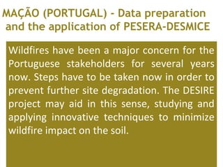 Wildfires have been a major concern for the
Portuguese stakeholders for several years
now. Steps have to be taken now in order to
prevent further site degradation. The DESIRE
project may aid in this sense, studying and
applying innovative techniques to minimize
wildfire impact on the soil.
MAÇÃO (PORTUGAL) - Data preparation
and the application of PESERA-DESMICE
 