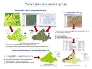 43
Слой эрозионного
потенциала дождевых осадков Слой эродируемости почвы
Слои эрозионного индекса культур
а) Разрешение 1км (Global Map Version 1.2 Specifications)
б) Разрешение 90м (классификация полученная при помощи программы ENVI)
Смываемость почв (П)
Эрозионный индекс растительности (С)
Эрозионный потенциал дождевых осадков (Д)
)5(,}])h64I8.94(lg2.3[24.73{01.0= 30
nj
nj
jj IД ∑
=
=
+
Ij – интенсивность дождя за j-ый интервал времени;
hj – слой дождя за j – ый интервал времени;
I30 – максимальная 30-минутная интенсивность осадков.
Расчет факторов водной эрозии
f – содержание фракции 0,1-0,001
e – содержание фракции <0,001
a – содержание гумуса,
b – класс структуры почвы;
c – класс водопроницаемости почвы;
d – поправочный коэффициент на каменистость почвы.
П={16,67*10-6*[f*(100-e)]1,14*(12-a) +0,25*(b-2)+0,193(4-c)}*d (4)
 