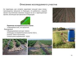 46
Описание исследуемого участка
Параметры исследовательского участка
1.Орошаемое поле, тип орошения
бороздковый
2.Выращиваемая культура: томаты
3.Площадь исследовательского участка: 0,6 га.
4.Почва: темно-каштановая
5.Уклон резко выраженный ~ 0,013
На территории, для которого характерен сильный смыв почвы,
производилось орошение по бороздам, что добавляло к водной
эрозии под влиянием ливневых осадков так же и ирригационную
эрозию, возникшую при орошении по бороздам.
 