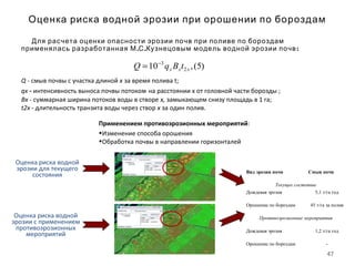 47
Оценка риска водной эрозии при орошении по бороздам
Для расчета оценки опасности эрозии почв при поливе по бороздам
. .применялась разработанная М С Кузнецовым :модель водной эрозии почв
)5(,10 2
3
xxx tBqQ −
=
Q - смыв почвы с участка длиной х за время полива t;
qx ‑ интенсивность выноса почвы потоком на расстоянии х от головной части борозды ;
Вх - суммарная ширина потоков воды в створе х, замыкающем снизу площадь в 1 га;
t2x - длительность транзита воды через створ х за один полив.
Применением противоэрозионных мероприятий:
•Изменение способа орошения
•Обработка почвы в направлении горизонталей
Оценка риска водной
эрозии для текущего
состояния
Оценка риска водной
эрозии с применением
противоэрозионных
мероприятий
Вид эрозии почв Смыв почв
Текущее состояние
Дождевая эрозия 5,1 т/га год
Орошение по бороздам 45 т/га за полив
Противоэрозионные мероприятия
Дождевая эрозия 1,2 т/га год
Орошение по бороздам -
 