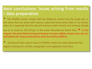 Main conclusions: Issues arising from results
/ data preparation
▶ The PESERA results comply with the fieldwork results from the study site, in
the sense that the areas with mature, unburned forest show little or no erosion
rates (it is expected that the soil will improve under forest), but increase sharply
(up to as much as 120 t/ha/yr in the areas disturbed by forest fires. ▶ In this
respect, the prescribed burning techniques increase slightly erosion rate, but are
well below the values presented by areas burned by wildfires.
▶ All physical data used as input to PESERA model are easily obtained from
regular existing soil, climate, topographic and vegetation data base.
Main conclusions: Issues arising from results
/ data preparation
▶ The PESERA results comply with the fieldwork results from the study site, in
the sense that the areas with mature, unburned forest show little or no erosion
rates (it is expected that the soil will improve under forest), but increase sharply
(up to as much as 120 t/ha/yr in the areas disturbed by forest fires. ▶ In this
respect, the prescribed burning techniques increase slightly erosion rate, but are
well below the values presented by areas burned by wildfires.
▶ All physical data used as input to PESERA model are easily obtained from
regular existing soil, climate, topographic and vegetation data base.
 