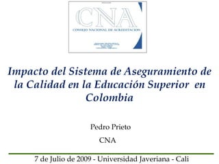 Impacto del Sistema de Aseguramiento de
 la Calidad en la Educación Superior en
                Colombia

                      Pedro Prieto
                         CNA

     7 de Julio de 2009 - Universidad Javeriana - Cali
 