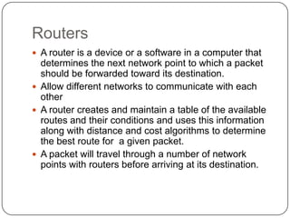 RoutersA router is a device or a software in a computer that determines the next network point to which a packet should be forwarded toward its destination.Allow different networks to communicate with each otherA router creates and maintain a table of the available routes and their conditions and uses this information along with distance and cost algorithms to determine the best route for  a given packet.A packet will travel through a number of network points with routers before arriving at its destination.