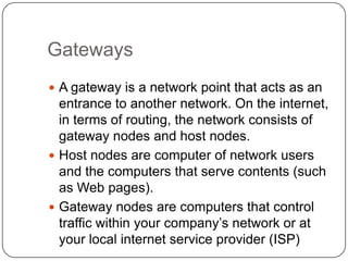 GatewaysA gateway is a network point that acts as an entrance to another network. On the internet, in terms of routing, the network consists of gateway nodes and host nodes. Host nodes are computer of network users and the computers that serve contents (such as Web pages).Gateway nodes are computers that control traffic within your company’s network or at your local internet service provider (ISP)