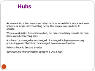 4HubsAs seen earlier, a hub interconnects two or more workstations into a local area network. A simple interconnecting device that requires no overhead to operate.When a workstation transmits to a hub, the hub immediately resends the data frame out all connecting links.A hub can be managed or unmanaged.  A managed hub possesses enough processing power that it can be managed from a remote location.Hubs continue to become smarter. Some call any interconnection device in a LAN a hub!