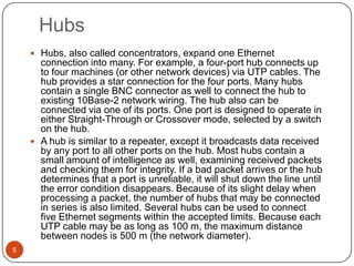 Hubs5Hubs, also called concentrators, expand one Ethernet connection into many. For example, a four-port hub connects up to four machines (or other network devices) via UTP cables. The hub provides a star connection for the four ports. Many hubs contain a single BNC connector as well to connect the hub to existing 10Base-2 network wiring. The hub also can be connected via one of its ports. One port is designed to operate in either Straight-Through or Crossover mode, selected by a switch on the hub. A hub is similar to a repeater, except it broadcasts data received by any port to all other ports on the hub. Most hubs contain a small amount of intelligence as well, examining received packets and checking them for integrity. If a bad packet arrives or the hub determines that a port is unreliable, it will shut down the line until the error condition disappears. Because of its slight delay when processing a packet, the number of hubs that may be connected in series is also limited. Several hubs can be used to connect five Ethernet segments within the accepted limits. Because each UTP cable may be as long as 100 m, the maximum distance between nodes is 500 m (the network diameter).