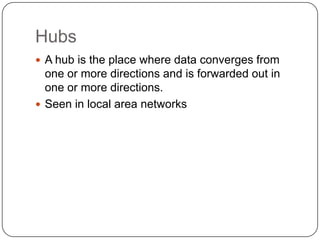 HubsA hub is the place where data converges from one or more directions and is forwarded out in one or more directions.Seen in local area networks