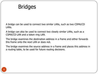 8BridgesA bridge can be used to connect two similar LANs, such as two CSMA/CD LANs.A bridge can also be used to connect two closely similar LANs, such as a CSMA/CD LAN and a token ring LAN.The bridge examines the destination address in a frame and either forwards this frame onto the next LAN or does not.The bridge examines the source address in a frame and places this address in a routing table, to be used for future routing decisions.