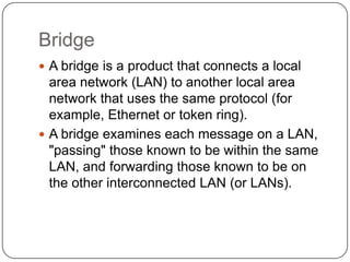 BridgeA bridge is a product that connects a local area network (LAN) to another local area network that uses the same protocol (for example, Ethernet or token ring).A bridge examines each message on a LAN, "passing" those known to be within the same LAN, and forwarding those known to be on the other interconnected LAN (or LANs).