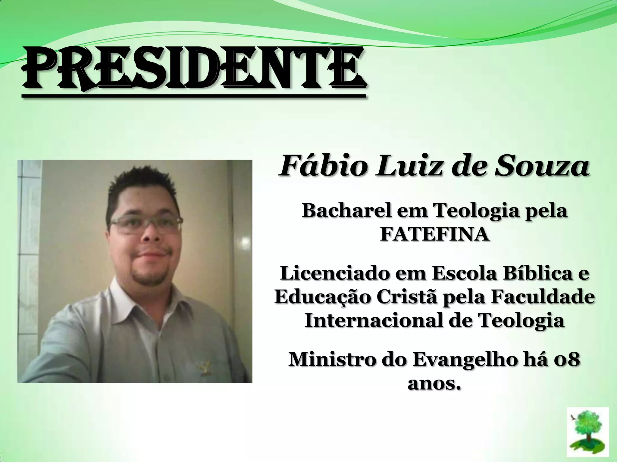 PRESIDENTE
Fábio Luiz de Souza
Bacharel em Teologia pela
FATEFINA
Licenciado em Escola Bíblica e
Educação Cristã pela Faculdade
Internacional de Teologia
Ministro do Evangelho há 08
anos.
 