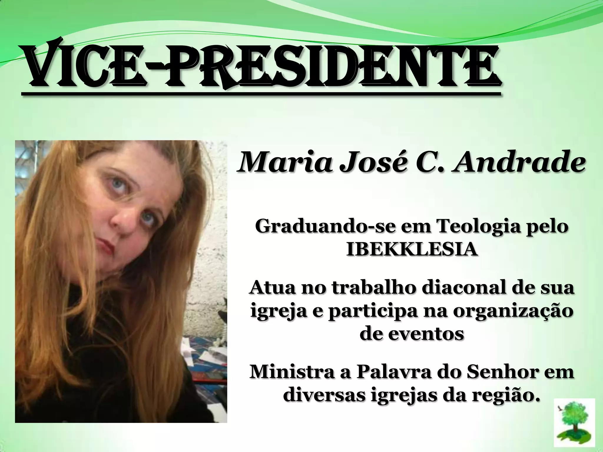 Vice-PRESIDENTE
Maria José C. Andrade
Graduando-se em Teologia pelo
IBEKKLESIA
Atua no trabalho diaconal de sua
igreja e participa na organização
de eventos
Ministra a Palavra do Senhor em
diversas igrejas da região.
 