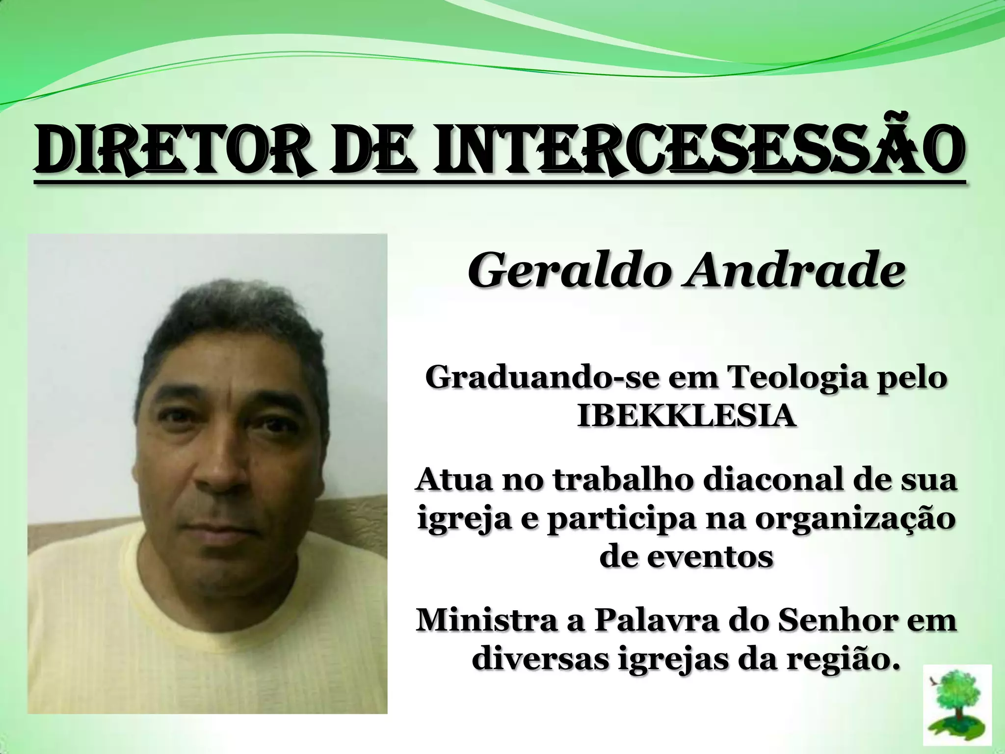Diretor de Intercesessão
Geraldo Andrade
Graduando-se em Teologia pelo
IBEKKLESIA
Atua no trabalho diaconal de sua
igreja e participa na organização
de eventos
Ministra a Palavra do Senhor em
diversas igrejas da região.
 