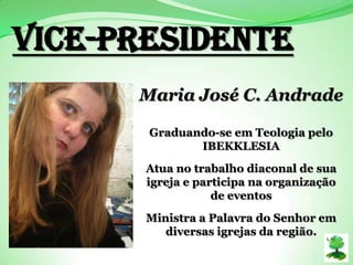 Vice-PRESIDENTE
Maria José C. Andrade
Graduando-se em Teologia pelo
IBEKKLESIA
Atua no trabalho diaconal de sua
igreja e participa na organização
de eventos
Ministra a Palavra do Senhor em
diversas igrejas da região.
 