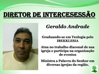 Diretor de Intercesessão
Geraldo Andrade
Graduando-se em Teologia pelo
IBEKKLESIA
Atua no trabalho diaconal de sua
igreja e participa na organização
de eventos
Ministra a Palavra do Senhor em
diversas igrejas da região.
 