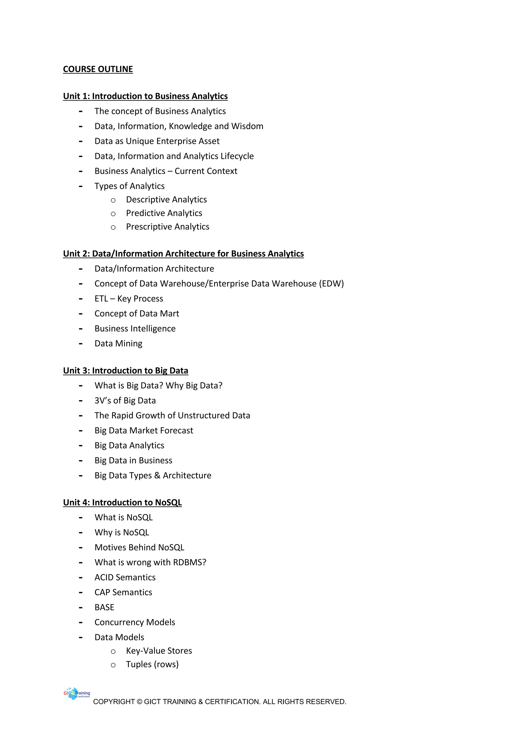 COPYRIGHT © GICT TRAINING & CERTIFICATION. ALL RIGHTS RESERVED.
COURSE OUTLINE
Unit 1: Introduction to Business Analytics
- The concept of Business Analytics
- Data, Information, Knowledge and Wisdom
- Data as Unique Enterprise Asset
- Data, Information and Analytics Lifecycle
- Business Analytics – Current Context
- Types of Analytics
o Descriptive Analytics
o Predictive Analytics
o Prescriptive Analytics
Unit 2: Data/Information Architecture for Business Analytics
- Data/Information Architecture
- Concept of Data Warehouse/Enterprise Data Warehouse (EDW)
- ETL – Key Process
- Concept of Data Mart
- Business Intelligence
- Data Mining
Unit 3: Introduction to Big Data
- What is Big Data? Why Big Data?
- 3V’s of Big Data
- The Rapid Growth of Unstructured Data
- Big Data Market Forecast
- Big Data Analytics
- Big Data in Business
- Big Data Types & Architecture
Unit 4: Introduction to NoSQL
- What is NoSQL
- Why is NoSQL
- Motives Behind NoSQL
- What is wrong with RDBMS?
- ACID Semantics
- CAP Semantics
- BASE
- Concurrency Models
- Data Models
o Key-Value Stores
o Tuples (rows)
 