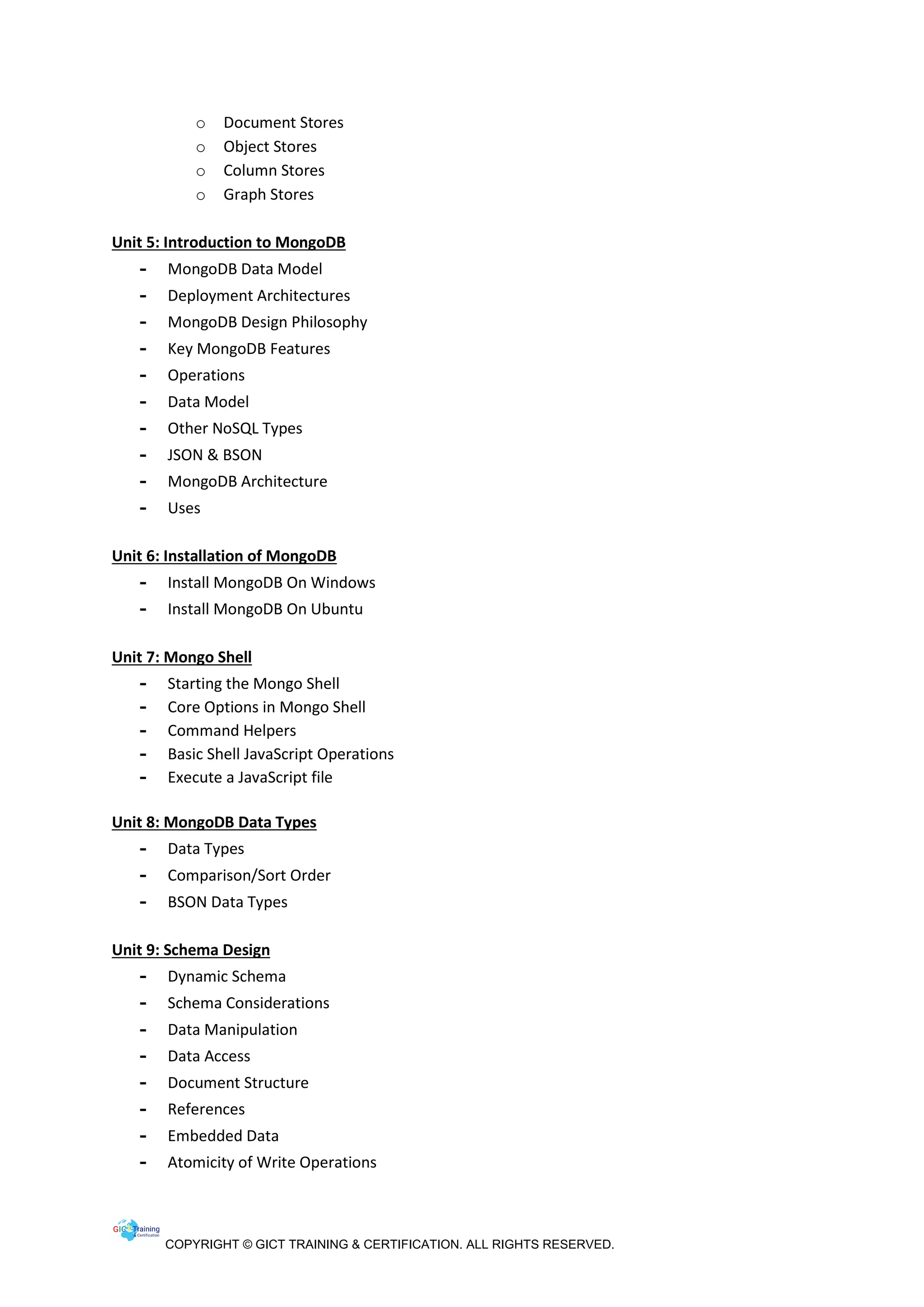 COPYRIGHT © GICT TRAINING & CERTIFICATION. ALL RIGHTS RESERVED.
o Document Stores
o Object Stores
o Column Stores
o Graph Stores
Unit 5: Introduction to MongoDB
- MongoDB Data Model
- Deployment Architectures
- MongoDB Design Philosophy
- Key MongoDB Features
- Operations
- Data Model
- Other NoSQL Types
- JSON & BSON
- MongoDB Architecture
- Uses
Unit 6: Installation of MongoDB
- Install MongoDB On Windows
- Install MongoDB On Ubuntu
Unit 7: Mongo Shell
- Starting the Mongo Shell
- Core Options in Mongo Shell
- Command Helpers
- Basic Shell JavaScript Operations
- Execute a JavaScript file
Unit 8: MongoDB Data Types
- Data Types
- Comparison/Sort Order
- BSON Data Types
Unit 9: Schema Design
- Dynamic Schema
- Schema Considerations
- Data Manipulation
- Data Access
- Document Structure
- References
- Embedded Data
- Atomicity of Write Operations
 