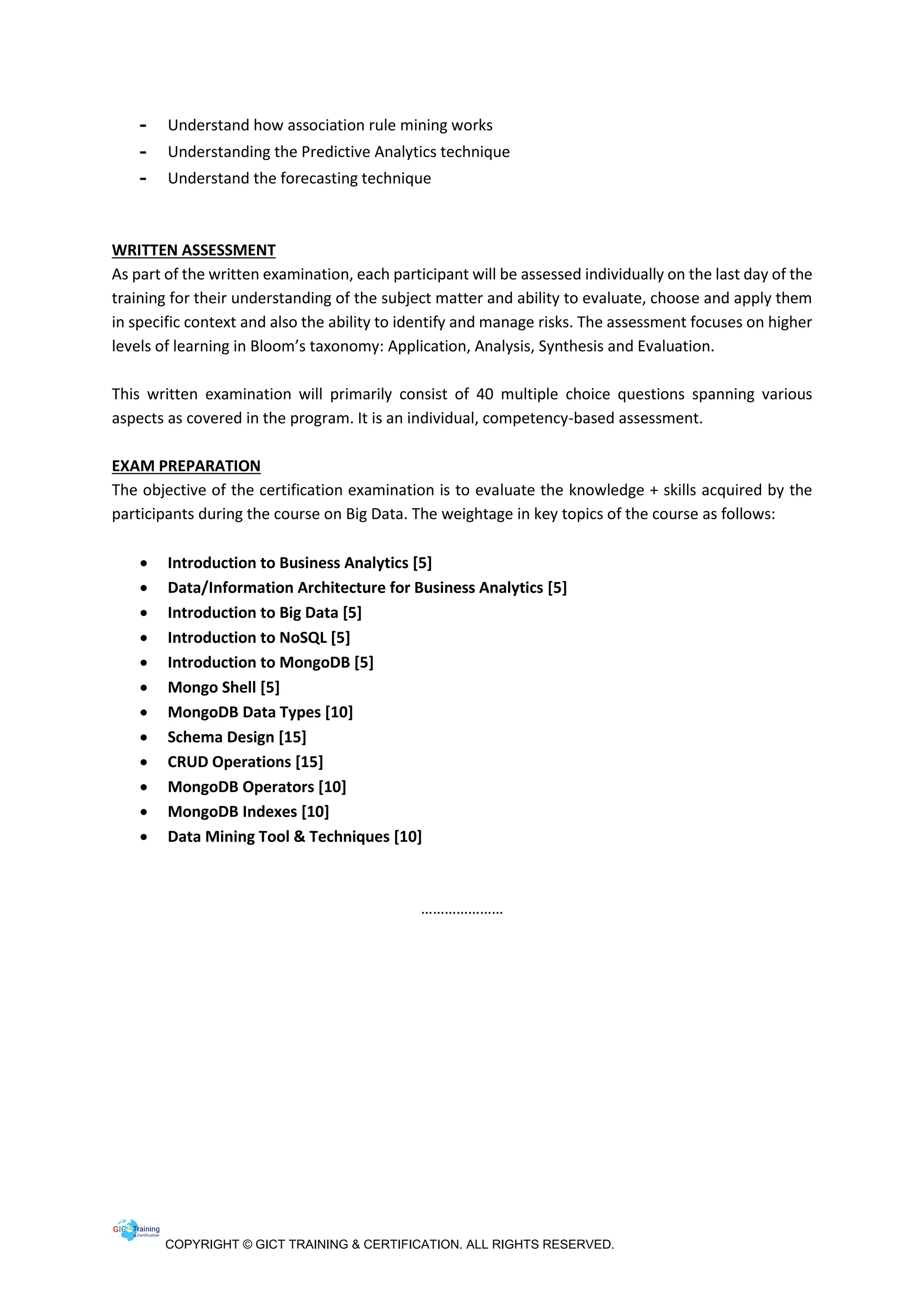 COPYRIGHT © GICT TRAINING & CERTIFICATION. ALL RIGHTS RESERVED.
- Understand how association rule mining works
- Understanding the Predictive Analytics technique
- Understand the forecasting technique
WRITTEN ASSESSMENT
As part of the written examination, each participant will be assessed individually on the last day of the
training for their understanding of the subject matter and ability to evaluate, choose and apply them
in specific context and also the ability to identify and manage risks. The assessment focuses on higher
levels of learning in Bloom’s taxonomy: Application, Analysis, Synthesis and Evaluation.
This written examination will primarily consist of 40 multiple choice questions spanning various
aspects as covered in the program. It is an individual, competency-based assessment.
EXAM PREPARATION
The objective of the certification examination is to evaluate the knowledge + skills acquired by the
participants during the course on Big Data. The weightage in key topics of the course as follows:
 Introduction to Business Analytics [5]
 Data/Information Architecture for Business Analytics [5]
 Introduction to Big Data [5]
 Introduction to NoSQL [5]
 Introduction to MongoDB [5]
 Mongo Shell [5]
 MongoDB Data Types [10]
 Schema Design [15]
 CRUD Operations [15]
 MongoDB Operators [10]
 MongoDB Indexes [10]
 Data Mining Tool & Techniques [10]
…………………
 