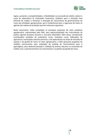 8
PLANO AGRÍCOLA E PECUÁRIO 2021/2022
regras, aumentar a competitividade e a flexibilidade na concessão de crédito, reduzir o
custo de observância às instituições financeiras, colaborar para a alocação mais
eficiente do crédito, e fomentar a utilização de instrumentos de gerenciamento de
riscos das atividades agropecuárias, que é fundamental para a segurança de todos os
agentes das cadeias de produção que tem interesses seguráveis.
Neste documento, estão compiladas as principais propostas do setor produtivo
agropecuário, representado pela CNA, para operacionalização dos instrumentos da
política agrícola brasileira durante o ano-safra 2021/2022. Além disso, considerando
contribuições recebidas de produtores rurais, sindicatos rurais, federações de
agricultura e associações setoriais parceiras, e de especialistas nas áreas de mercado de
capitais e de gestão de riscos no setor agropecuário, a CNA apresenta propostas de
medidas estruturantes para ampliação do funding de financiamento para o
agronegócio, para desburocratização e coibição de práticas abusivas na concessão do
crédito rural, e aprimoramentos nos instrumentos e na política de gestão de riscos.
 