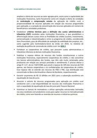 10
PLANO AGRÍCOLA E PECUÁRIO 2021/2022
ampliem a oferta de recursos ao setor agropecuário, assim como a capilaridade das
instituições financeiras, tanto fisicamente como em relação à oferta de condições
de contratação e comprovação remota da aplicação do crédito rural, a
proporcionalidade de recursos aplicados em relação aos recursos programados
para aplicação, e a variação da concentração dos recursos aplicados em número de
beneficiários e atividades produtivas.
Estabelecer critérios técnicos para a definição dos custos administrativos e
tributários (CAT) recebidos pelas instituições financeiras, e que possibilitem a
diferenciação desses custos entre as finalidades do crédito (custeio, investimento,
comercialização e industrialização) e entre os programas de crédito, considerando
itens financiáveis, grau de dificuldade de avaliação da viabilidade dos projetos, etc.,
como sugerido pela Controladoria-Geral da União em 2019, no relatório de
avaliação da política de concessão de crédito rural. Ver BOX 2.
Fortalecer as cooperativas de crédito, que possuem custos administrativos e
tributários inferiores às demais instituições financeiras.
Viabilizar o repasse efetivo de recursos dos fundos constitucionais a outras
instituições financeiras, especialmente cooperativas de crédito, e não concentrar
nos bancos administradores dos fundos, que têm sido muito reclamados pelos
produtores em relação aos serviços prestados e atendimento. É preciso alterar o
artigo 9°, § 3°, da Lei 7.827/1989, que prevê o repasse de 10% dos recursos do FCO
apenas, aos bancos cooperativos e às confederações de cooperativas de crédito.
Esse repasse não se estende aos recursos do FNO e FNE, cuja distribuição está
concentrada no Banco da Amazônia e Banco do Nordeste, respectivamente.
Garantir orçamento de R$ 15 bilhões em 2021 para a subvenção econômica em
equalização de taxa de juros.
Anunciar o volume de recursos programados para aplicação em crédito rural
condizente com a real disponibilidade de recursos das instituições financeiras e
com a capacidade de equalização de taxa de juros pelo Tesouro Nacional.
Incentivar os bancos de montadoras a utilizar operações estruturadas lastreadas
nos seus recebíveis com produtores rurais para captar recursos no mercado privado
de crédito, como vem fazendo as revendas de insumos e indústrias químicas.
 