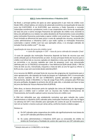14
PLANO AGRÍCOLA E PECUÁRIO 2021/2022
BOX 2: Custos Administrativos e Tributários (CAT)
No Brasil, a principal política de apoio ao setor agropecuário é por meio do crédito rural.
Desde 1992, o Brasil adotou um sistema de subvenção econômica via equalização de taxas de
juros (Lei 8.427/1992). A Lei 8.427/1992, que autorizou o Poder Executivo a conceder
subvenções econômicas a produtores rurais e suas cooperativas sob a forma de equalização
de taxas de juros e outros encargos financeiros de operações de crédito rural, incluindo os
bônus de adimplência e os rebates nos saldos devedores de financiamentos rurais concedidos
pelas instituições financeiras autorizadas a operar crédito rural, prevê que: “essa equalização
ficará limitada ao diferencial de taxas entre o custo de captação dos recursos, acrescido dos
custos administrativos e tributários (CAT) a que estão sujeitas as instituições financeiras
autorizadas a operar crédito rural nas suas operações ativas, e os encargos cobrados do
tomador final do crédito rural”12
. Ou seja,
𝑒𝑞𝑢𝑎𝑙𝑖𝑧𝑎çã𝑜 𝑑𝑒 𝑡𝑎𝑥𝑎 𝑑𝑒 𝑗𝑢𝑟𝑜𝑠 𝑑𝑜 𝑐𝑟é𝑑𝑖𝑡𝑜 𝑟𝑢𝑟𝑎𝑙
= 𝑐𝑢𝑠𝑡𝑜 𝑑𝑒 𝑐𝑎𝑝𝑡𝑎çã𝑜 + 𝐶𝐴𝑇 − 𝑡𝑎𝑥𝑎 𝑑𝑒 𝑗𝑢𝑟𝑜𝑠 𝑐𝑜𝑏𝑟𝑎𝑑𝑎 𝑑𝑜 𝑡𝑜𝑚𝑎𝑑𝑜𝑟 𝑓𝑖𝑛𝑎𝑙
O custo de captação das instituições financeiras depende da fonte de recursos que está
sendo utilizada para os financiamentos ao setor. As duas principais fontes de recursos para o
crédito rural oficial são os recursos captados em depósitos à vista, que não são remunerados
ao correntista, e os recursos captados por meio da poupança rural, cuja remuneração
(definida pela Lei 12.703/2012) corresponde a Taxa Referencial (0,0% desde 2018) + 70% da
meta da Selic ao ano, mensalizada, enquanto a meta da Selic ao ano for igual ou inferior a
8,5% ao ano, o que vem ocorrendo desde setembro/2017.
Já os recursos do BNDES, principal fonte de recursos dos programas de investimento para o
setor agropecuário, são captados do Fundo de Amparo ao Trabalhador (FAT). A remuneração
dos recursos captados do FAT (Lei 13.483/2017), quando aplicados em operações de
financiamento, desde 1°/01/2018, é a Taxa de Longo Prazo (TLP), composta pelo IPCA+taxa
de juros prefixada, divulgada no primeiro dia útil de cada mês, e calculada com base na taxa
de juros das Notas do Tesouro Nacional Série B (NTN-B).
Além disso, os bancos direcionam parte da captação das Letras de Crédito do Agronegócio
(LCA) para o crédito rural e contam com os recursos dos Fundos Constitucionais de
Financiamento, do Funcafé e aplicam outros recursos livres em crédito rural.
A CNA tem defendido que seja estabelecido normativo que gere redução dos custos
administrativos e tributários (CAT) cobrados pelas instituições financeiras, pois não há lógica
na cobrança de CAT’s mais elevados para operações de custeio do que de investimento, e
nem em se manter o mesmo custo por várias safras, conforme mostra a tabela a seguir.
Destaca-se:
a) Os CAT cobrados pelas cooperativas de crédito são significativamente mais baixos do
que os CAT cobrados pelo Banco do Brasil.
b) Os custos administrativos e tributários (CAT) para as concessões de crédito no
âmbito do Pronaf para a finalidade de custeio são superiores aos CAT cobrados para
12
Redação dada pela Lei 13.986/2020, a Lei do Agro.
 