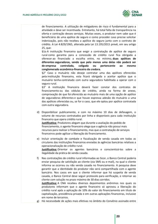 20
PLANO AGRÍCOLA E PECUÁRIO 2021/2022
de financiamento. A utilização de mitigadores de risco é fundamental para a
atividade e deve ser incentivada. Entretanto, há total falta de transparência na
oferta e contração desses serviços. Muitas vezes, o produtor nem sabe que é
beneficiário de uma apólice de seguro e como proceder caso precise solicitar
indenização, pois não recebeu a apólice do seguro junto com o contrato de
crédito. A Lei 4.829/1965, alterada pela Lei 13.195/2015 prevê, em seu artigo
25, que:
§1o A instituição financeira que exigir a contratação de apólice de seguro
rural como garantia para a concessão de crédito rural fica obrigada a
oferecer ao financiado a escolha entre, no mínimo, duas apólices de
diferentes seguradoras, sendo que pelo menos uma delas não poderá ser
de empresa controlada, coligada ou pertencente ao mesmo
conglomerado econômico-financeiro da credora.
§2° Caso o mutuário não deseje contratar uma das apólices oferecidas
pela instituição financeira, esta ficará obrigada a aceitar apólice que o
mutuário tenha contratado com outra seguradora habilitada a operar com o
seguro rural.
§3° A instituição financeira deverá fazer constar dos contratos de
financiamento ou das cédulas de crédito, ainda na forma de anexo,
comprovação de que foi oferecida ao mutuário mais de uma opção de apólice
de seguradoras diferentes e que houve expressa adesão do mutuário a uma
das apólices oferecidas ou, se for o caso, que ele optou por apólice contratada
com outra seguradora.
d) Disponibilizar publicamente, e com no máximo 10 dias de defasagem, o
volume de recursos contratados por linha e disponíveis para cada instituição
financeira que opera crédito rural.
Justificativa: Produtores alegam que durante a avaliação do pedido de
financiamento, o agente financeiro alega que a agência não possui mais
recursos para realizar o financiamento, mas que a contratação de serviços
financeiros pode agilizar a liberação do financiamento.
e) Incluir orientação de combate e fiscalização de venda casada em todas as
circulares das instituições financeiras enviadas às agências bancárias relativas a
operacionalização de crédito rural.
Justificativa: Orientar os agentes bancários e conscientizá-los sobre a
ilegalidade da prática de venda casada.
f) Nas contratações de crédito rural informadas ao Sicor, o Banco Central poderia
enviar pesquisa de satisfação ao cliente (via SMS ou e-mail), na qual o cliente
informa se ocorreu ou não venda casada no financiamento. A pesquisa deve
garantir que a identidade do produtor não será compartilhada com o agente
bancário. Nos casos em que o cliente informar que há suspeita de venda
casada, o Banco Central deve seguir protocolo para verificação, e retornar ao
cliente com solução no prazo máximo de 30 dias corridos.
Justificativa: A CNA recebeu diversos depoimentos anônimos nos quais os
produtores informam que o agente financeiro só aprovou a liberação do
crédito rural após a aplicação de 10% do valor do financiamento em título de
capitalização, previdência privada e em outras aplicações financeiras, inclusive
em nome de terceiros.
g) Há necessidade de ações mais efetivas no âmbito do Convênio assinado entre
 