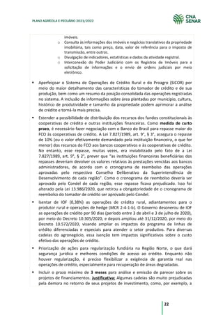 22
PLANO AGRÍCOLA E PECUÁRIO 2021/2022
imóveis.
o Consulta às informações dos imóveis e negócios translativos da propriedade
imobiliária, tais como preço, data, valor de referência para o imposto de
transmissão, entre outros.
o Divulgação de indicadores, estatísticas e dados da atividade registral.
o Interconexão do Poder Judiciário com os Registros de Imóveis para a
solicitação de informações e o envio de ordens judiciais por meio
eletrônico.
Aperfeiçoar o Sistema de Operações de Crédito Rural e do Proagro (SICOR) por
meio do maior detalhamento das características do tomador de crédito e de sua
produção, bem como um resumo da posição consolidada das operações registradas
no sistema. A inclusão de informações sobre área plantadas por município, cultura,
histórico de produtividade e tamanho da propriedade podem aprimorar a análise
de crédito e torná-la mais precisa.
Estender a possibilidade de distribuição dos recursos dos fundos constitucionais às
cooperativas de crédito e outras instituições financeiras. Como medida de curto
prazo, é necessário fazer negociação com o Banco do Brasil para repasse maior do
FCO às cooperativas de crédito. A Lei 7.827/1989, art. 9°, § 3°, assegura o repasse
de 10% (ou o valor efetivamente demandado pela instituição financeira, o que for
menor) dos recursos do FCO aos bancos cooperativos e às cooperativas de crédito.
No entanto, esse repasse, muitas vezes, era inviabilizado pelo fato de a Lei
7.827/1989, art. 9°, § 2°, prever que “as instituições financeiras beneficiárias dos
repasses deveriam devolver os valores relativos às prestações vencidas aos bancos
administradores, de acordo com o cronograma de reembolso das operações
aprovadas pelo respectivo Conselho Deliberativo da Superintendência de
Desenvolvimento de cada região”. Como o cronograma de reembolso deveria ser
aprovado pelo Condel de cada região, esse repasse ficava prejudicado. Isso foi
alterado pela Lei 13.986/2020, que retirou a obrigatoriedade de o cronograma de
reembolso do tomador de crédito ser aprovado pelo Condel.
Isentar de IOF (0,38%) as operações de crédito rural, adiantamentos para o
produtor rural e operações de hedge (MCR 2-4-1-b). O Governo desonerou de IOF
as operações de crédito por 90 dias (período entre 3 de abril e 3 de julho de 2020),
por meio do Decreto 10.305/2020, e depois ampliou até 31/12/2020, por meio do
Decreto 10.572/2020, visando ampliar os impactos do programa de linhas de
crédito diferenciadas e especiais para atender o setor produtivo. Para diversas
cadeias do agronegócio, essa isenção tem impactos significativos sobre o custo
efetivo das operações de crédito.
Priorização de ações para regularização fundiária na Região Norte, o que dará
segurança jurídica e melhores condições de acesso ao crédito. Enquanto não
houver regularização, é preciso flexibilizar a exigência de garantia real nas
operações de crédito, especialmente para recuperação de áreas degradadas.
Incluir o prazo máximo de 3 meses para análise e emissão de parecer sobre os
projetos de financiamentos. Justificativa: Algumas cadeias são muito prejudicadas
pela demora no retorno de seus projetos de investimento, como, por exemplo, a
 