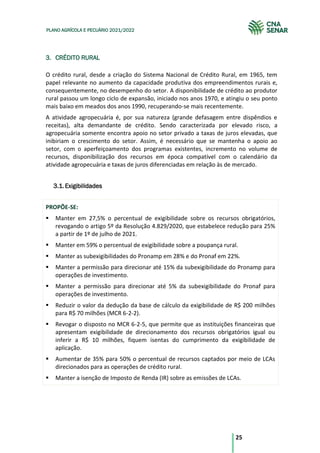 25
PLANO AGRÍCOLA E PECUÁRIO 2021/2022
3. CRÉDITO RURAL
O crédito rural, desde a criação do Sistema Nacional de Crédito Rural, em 1965, tem
papel relevante no aumento da capacidade produtiva dos empreendimentos rurais e,
consequentemente, no desempenho do setor. A disponibilidade de crédito ao produtor
rural passou um longo ciclo de expansão, iniciado nos anos 1970, e atingiu o seu ponto
mais baixo em meados dos anos 1990, recuperando-se mais recentemente.
A atividade agropecuária é, por sua natureza (grande defasagem entre dispêndios e
receitas), alta demandante de crédito. Sendo caracterizada por elevado risco, a
agropecuária somente encontra apoio no setor privado a taxas de juros elevadas, que
inibiriam o crescimento do setor. Assim, é necessário que se mantenha o apoio ao
setor, com o aperfeiçoamento dos programas existentes, incremento no volume de
recursos, disponibilização dos recursos em época compatível com o calendário da
atividade agropecuária e taxas de juros diferenciadas em relação às de mercado.
Exigibilidades
3.1.
PROPÕE-SE:
Manter em 27,5% o percentual de exigibilidade sobre os recursos obrigatórios,
revogando o artigo 5º da Resolução 4.829/2020, que estabelece redução para 25%
a partir de 1º de julho de 2021.
Manter em 59% o percentual de exigibilidade sobre a poupança rural.
Manter as subexigibilidades do Pronamp em 28% e do Pronaf em 22%.
Manter a permissão para direcionar até 15% da subexigibilidade do Pronamp para
operações de investimento.
Manter a permissão para direcionar até 5% da subexigibilidade do Pronaf para
operações de investimento.
Reduzir o valor da dedução da base de cálculo da exigibilidade de R$ 200 milhões
para R$ 70 milhões (MCR 6-2-2).
Revogar o disposto no MCR 6-2-5, que permite que as instituições financeiras que
apresentam exigibilidade de direcionamento dos recursos obrigatórios igual ou
inferir a R$ 10 milhões, fiquem isentas do cumprimento da exigibilidade de
aplicação.
Aumentar de 35% para 50% o percentual de recursos captados por meio de LCAs
direcionados para as operações de crédito rural.
Manter a isenção de Imposto de Renda (IR) sobre as emissões de LCAs.
 