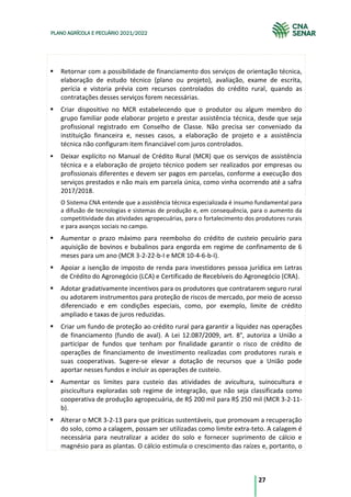 27
PLANO AGRÍCOLA E PECUÁRIO 2021/2022
Retornar com a possibilidade de financiamento dos serviços de orientação técnica,
elaboração de estudo técnico (plano ou projeto), avaliação, exame de escrita,
perícia e vistoria prévia com recursos controlados do crédito rural, quando as
contratações desses serviços forem necessárias.
Criar dispositivo no MCR estabelecendo que o produtor ou algum membro do
grupo familiar pode elaborar projeto e prestar assistência técnica, desde que seja
profissional registrado em Conselho de Classe. Não precisa ser conveniado da
instituição financeira e, nesses casos, a elaboração de projeto e a assistência
técnica não configuram item financiável com juros controlados.
Deixar explícito no Manual de Crédito Rural (MCR) que os serviços de assistência
técnica e a elaboração de projeto técnico podem ser realizados por empresas ou
profissionais diferentes e devem ser pagos em parcelas, conforme a execução dos
serviços prestados e não mais em parcela única, como vinha ocorrendo até a safra
2017/2018.
O Sistema CNA entende que a assistência técnica especializada é insumo fundamental para
a difusão de tecnologias e sistemas de produção e, em consequência, para o aumento da
competitividade das atividades agropecuárias, para o fortalecimento dos produtores rurais
e para avanços sociais no campo.
Aumentar o prazo máximo para reembolso do crédito de custeio pecuário para
aquisição de bovinos e bubalinos para engorda em regime de confinamento de 6
meses para um ano (MCR 3-2-22-b-I e MCR 10-4-6-b-I).
Apoiar a isenção de imposto de renda para investidores pessoa jurídica em Letras
de Crédito do Agronegócio (LCA) e Certificado de Recebíveis do Agronegócio (CRA).
Adotar gradativamente incentivos para os produtores que contratarem seguro rural
ou adotarem instrumentos para proteção de riscos de mercado, por meio de acesso
diferenciado e em condições especiais, como, por exemplo, limite de crédito
ampliado e taxas de juros reduzidas.
Criar um fundo de proteção ao crédito rural para garantir a liquidez nas operações
de financiamento (fundo de aval). A Lei 12.087/2009, art. 8°, autoriza a União a
participar de fundos que tenham por finalidade garantir o risco de crédito de
operações de financiamento de investimento realizadas com produtores rurais e
suas cooperativas. Sugere-se elevar a dotação de recursos que a União pode
aportar nesses fundos e incluir as operações de custeio.
Aumentar os limites para custeio das atividades de avicultura, suinocultura e
piscicultura exploradas sob regime de integração, que não seja classificada como
cooperativa de produção agropecuária, de R$ 200 mil para R$ 250 mil (MCR 3-2-11-
b).
Alterar o MCR 3-2-13 para que práticas sustentáveis, que promovam a recuperação
do solo, como a calagem, possam ser utilizadas como limite extra-teto. A calagem é
necessária para neutralizar a acidez do solo e fornecer suprimento de cálcio e
magnésio para as plantas. O cálcio estimula o crescimento das raízes e, portanto, o
 